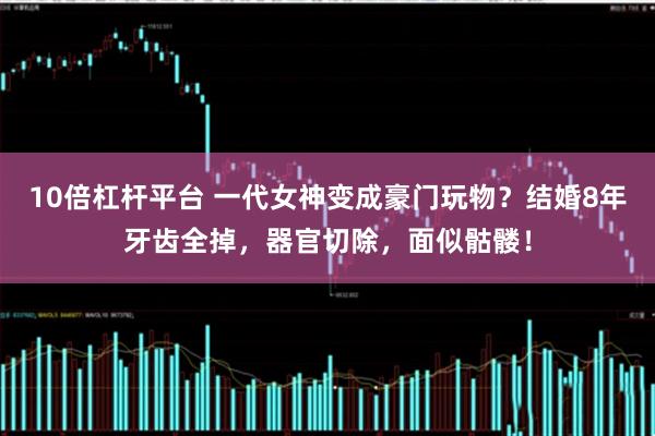 10倍杠杆平台 一代女神变成豪门玩物？结婚8年牙齿全掉，器官切除，面似骷髅！