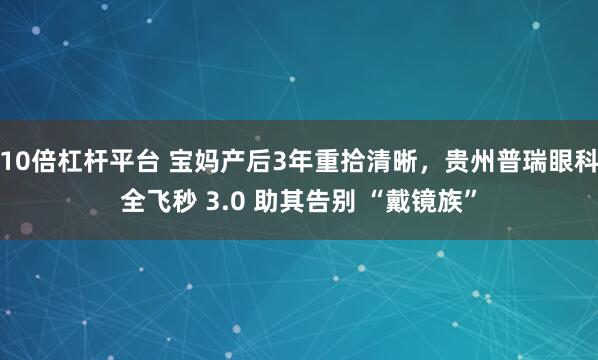 10倍杠杆平台 宝妈产后3年重拾清晰,贵州普瑞眼科全飞秒 3.0 助其告别 “戴镜族”