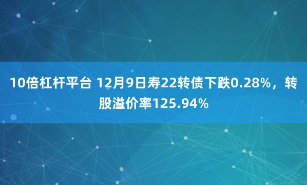 10倍杠杆平台 12月9日寿22转债下跌0.28%,转股溢价率125.94%