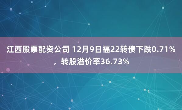 江西股票配资公司 12月9日福22转债下跌0.71%,转股溢价率36.73%