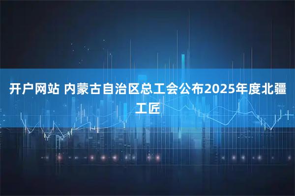 开户网站 内蒙古自治区总工会公布2025年度北疆工匠
