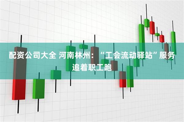 配资公司大全 河南林州：“工会流动驿站”服务追着职工跑