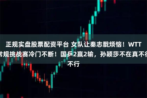 正规实盘股票配资平台 女队让秦志戬烦恼！WTT常规挑战赛冷门不断！国乒2赢2输，孙颖莎不在真不行