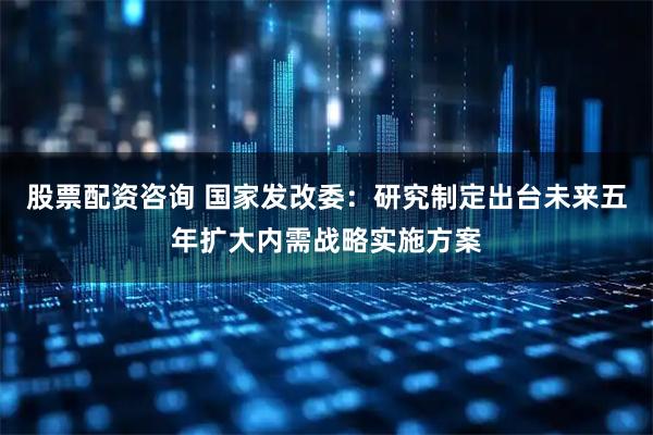 股票配资咨询 国家发改委：研究制定出台未来五年扩大内需战略实施方案