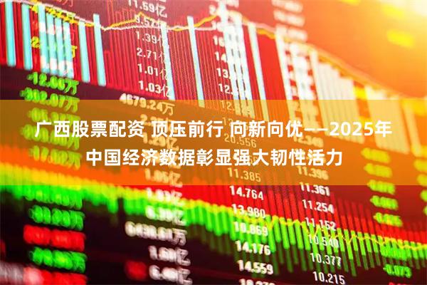 广西股票配资 顶压前行 向新向优——2025年中国经济数据彰显强大韧性活力