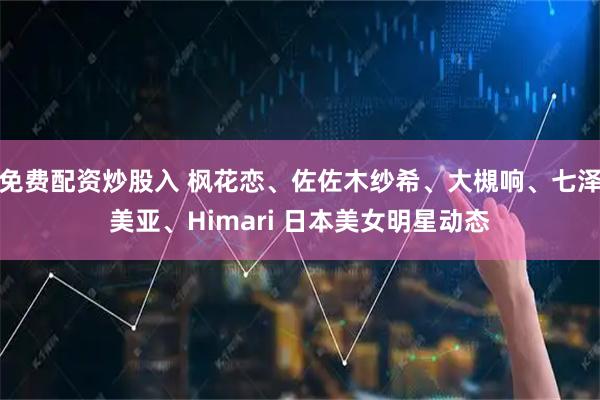 免费配资炒股入 枫花恋、佐佐木纱希、大槻响、七泽美亚、Himari 日本美女明星动态