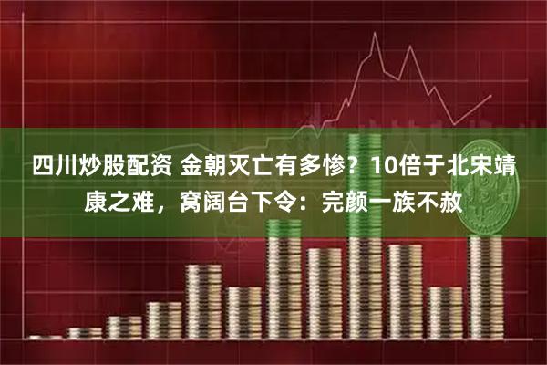 四川炒股配资 金朝灭亡有多惨？10倍于北宋靖康之难，窝阔台下令：完颜一族不赦