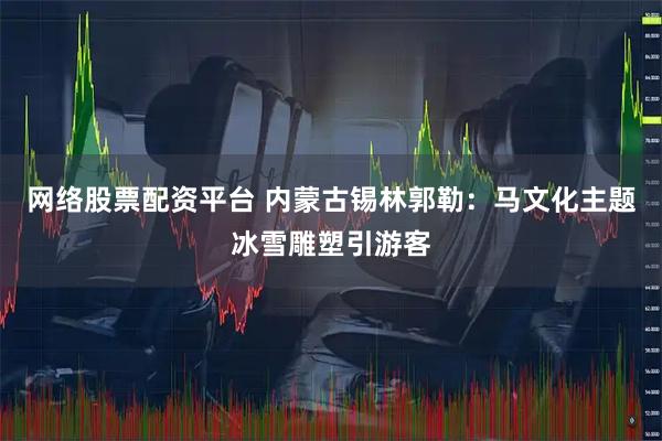 网络股票配资平台 内蒙古锡林郭勒：马文化主题冰雪雕塑引游客