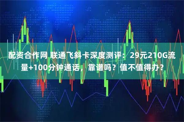 配资合作网 联通飞斜卡深度测评：29元210G流量+100分钟通话，靠谱吗？值不值得办？