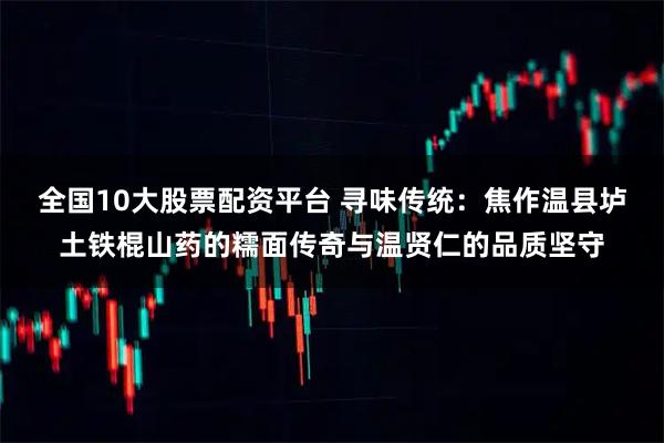 全国10大股票配资平台 寻味传统:焦作温县垆土铁棍山药的糯面传奇与温贤仁的品质坚守