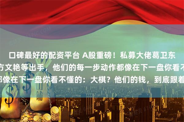 口碑最好的配资平台 A股重磅！私募大佬葛卫东、游资盟主章建平妻子方文艳等出手，他们的每一步动作都像在下一盘你看不懂的：大棋？他们的钱，到底跟着什么走？
