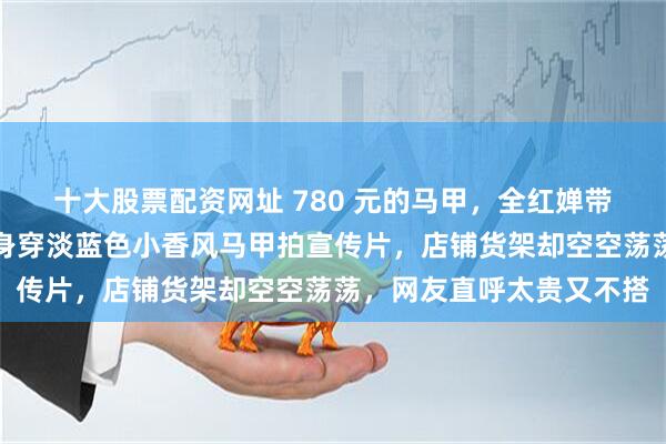 十大股票配资网址 780 元的马甲，全红婵带货也一件没卖出去，她身穿淡蓝色小香风马甲拍宣传片，店铺货架却空空荡荡，网友直呼太贵又不搭