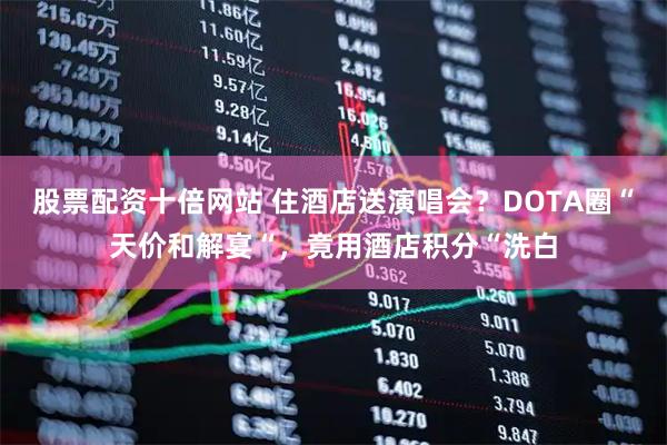 股票配资十倍网站 住酒店送演唱会？DOTA圈“天价和解宴“，竟用酒店积分“洗白