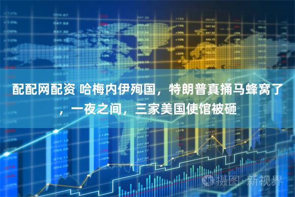 配配网配资 哈梅内伊殉国,特朗普真捅马蜂窝了,一夜之间,三家美国使馆被砸