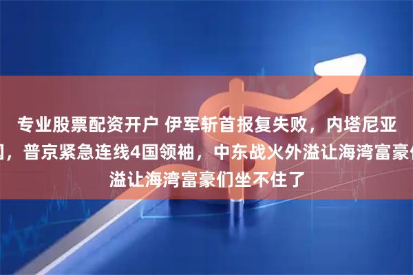 专业股票配资开户 伊军斩首报复失败，内塔尼亚胡登机回国，普京紧急连线4国领袖，中东战火外溢让海湾富豪们坐不住了