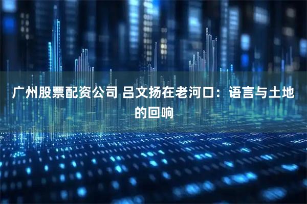 广州股票配资公司 吕文扬在老河口：语言与土地的回响