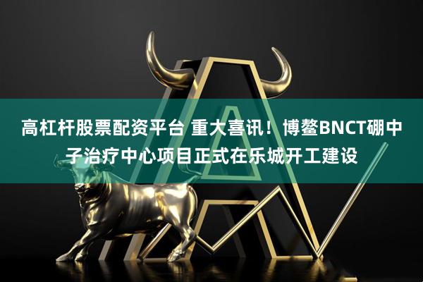 高杠杆股票配资平台 重大喜讯！博鳌BNCT硼中子治疗中心项目正式在乐城开工建设