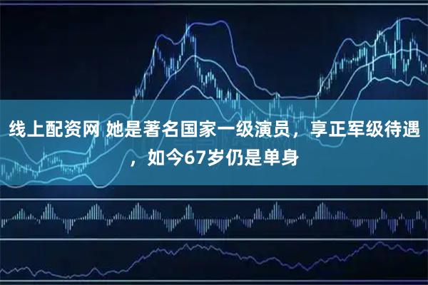 线上配资网 她是著名国家一级演员，享正军级待遇，如今67岁仍是单身
