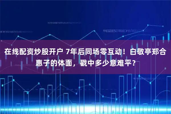 在线配资炒股开户 7年后同场零互动！白敬亭郑合惠子的体面，戳中多少意难平？