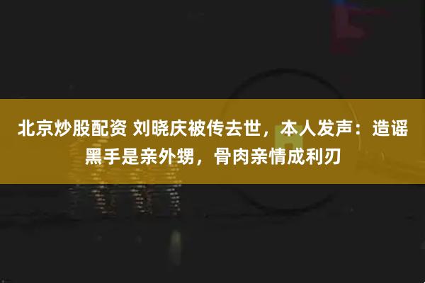 北京炒股配资 刘晓庆被传去世，本人发声：造谣黑手是亲外甥，骨肉亲情成利刃
