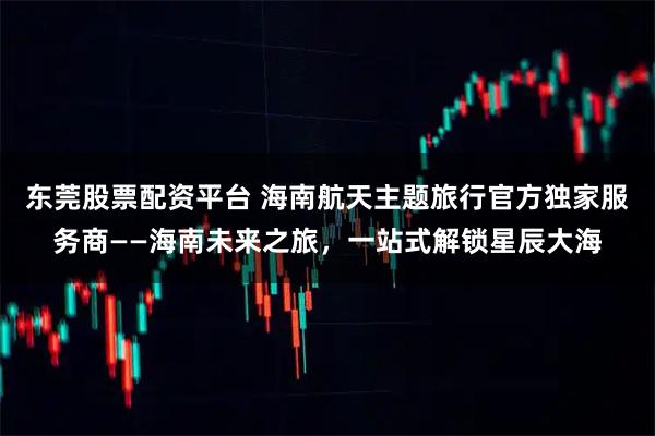 东莞股票配资平台 海南航天主题旅行官方独家服务商——海南未来之旅，一站式解锁星辰大海