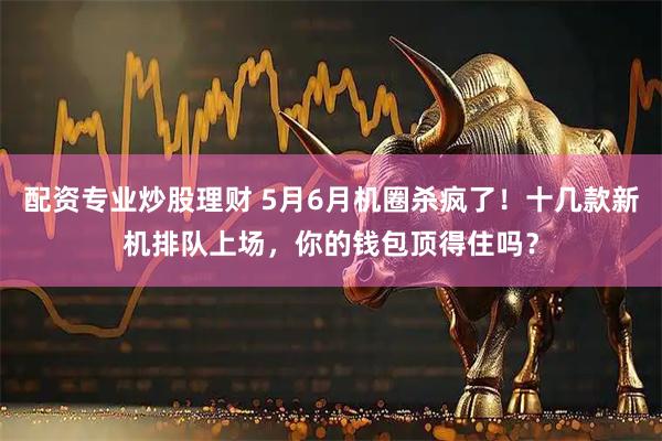 配资专业炒股理财 5月6月机圈杀疯了！十几款新机排队上场，你的钱包顶得住吗？