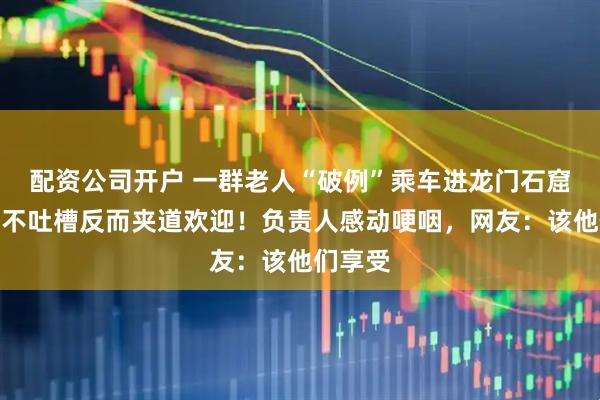 配资公司开户 一群老人“破例”乘车进龙门石窟，游客不吐槽反而夹道欢迎！负责人感动哽咽，网友：该他们享受