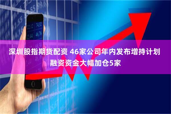 深圳股指期货配资 46家公司年内发布增持计划 融资资金大幅加仓5家