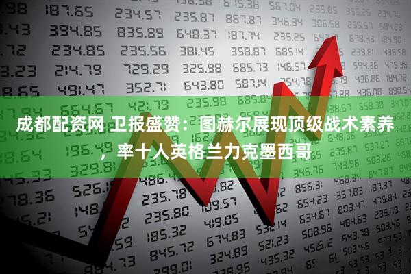 成都配资网 卫报盛赞：图赫尔展现顶级战术素养，率十人英格兰力克墨西哥
