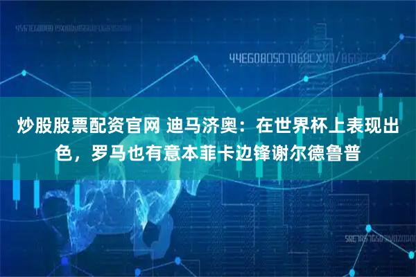 炒股股票配资官网 迪马济奥：在世界杯上表现出色，罗马也有意本菲卡边锋谢尔德鲁普