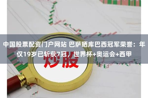 中国股票配资门户网站 巴萨晒库巴西冠军荣誉：年仅19岁已斩获7冠，世界杯+奥运会+西甲