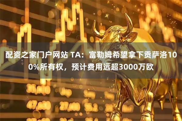 配资之家门户网站 TA：富勒姆希望拿下贡萨洛100%所有权，预计费用远超3000万欧