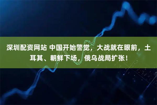 深圳配资网站 中国开始警觉，大战就在眼前，土耳其、朝鲜下场，俄乌战局扩张！